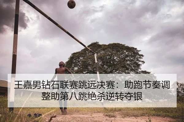 王嘉男钻石联赛跳远决赛：助跑节奏调整助第八跳绝杀逆转夺银